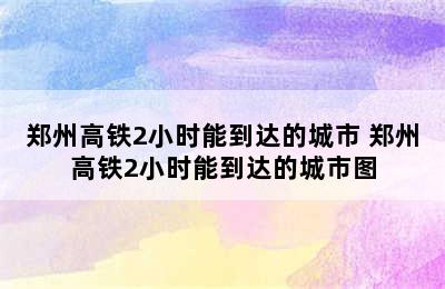 郑州高铁2小时能到达的城市 郑州高铁2小时能到达的城市图